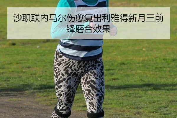 沙职联内马尔伤愈复出利雅得新月三前锋磨合效果
