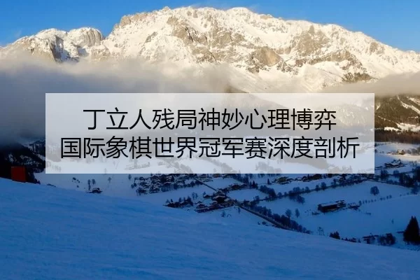 丁立人残局神妙心理博弈 国际象棋世界冠军赛深度剖析
