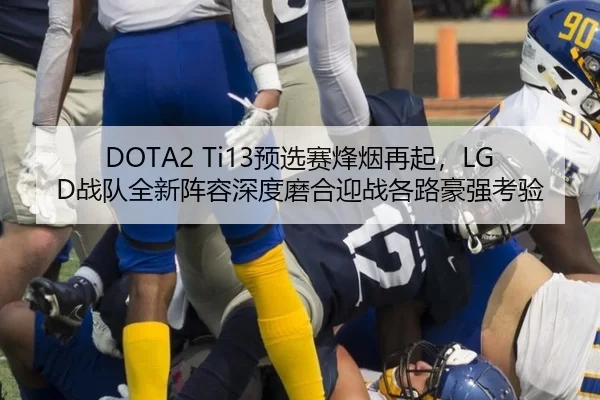 DOTA2 Ti13预选赛烽烟再起，LGD战队全新阵容深度磨合迎战各路豪强考验