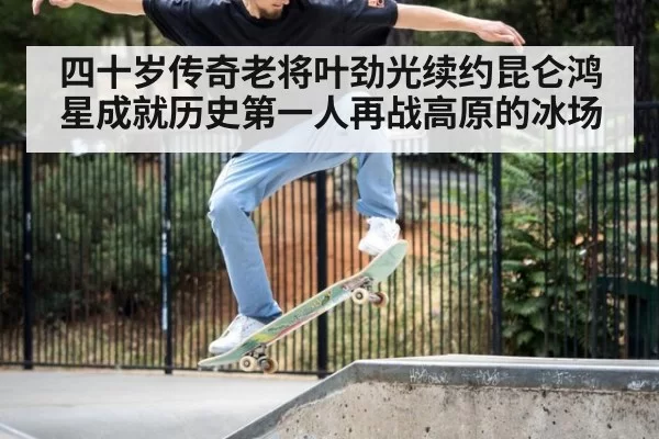 四十岁传奇老将叶劲光续约昆仑鸿星成就历史第一人再战高原的冰场