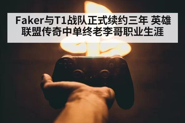 Faker与T1战队正式续约三年 英雄联盟传奇中单终老李哥职业生涯