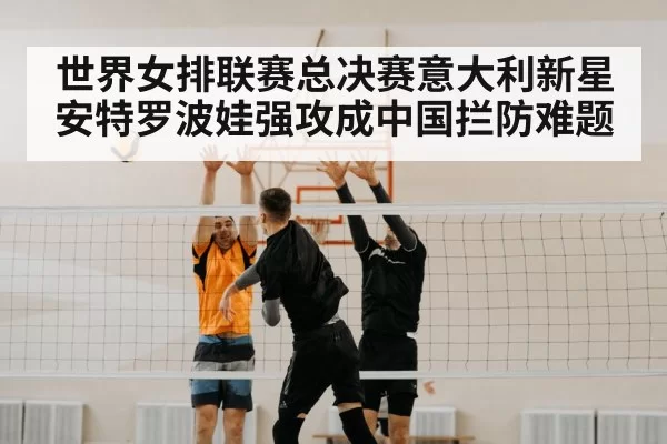 世界女排联赛总决赛意大利新星安特罗波娃强攻成中国拦防难题